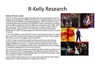 R-Kelly Research
History of music career-
1991-4- R-Kelly made his break through when he participated in the TV
singing show ‘Big Break’. Within this show, he competed against the likes
of Vincent Corey Walker and Shawnth Brooks. After winning this show
and being given the winnings of £100,000 he then moved on to creating
his first album called Born into the 90's was released in early 1992. after
the success of his first album he moved on to release another album
called 12 Play, which was his first solo album and was released on
November 9, 1993. this album gave him his first number-one hit, "Bump
N' Grind”.
In the year 2000 he released his 6th album Chocolate Factory. This album
was one of his most successful albums, selling over three million copies
due to the success of singles such as "Ignition”.
In 2011, he was rushed to hospital and was told he was to under go
throat surgery. Due to this he had to cancel his performance at the
reggae Sumfest in Jamaica, In a statement the organizers said, "Kelly's
unforeseen and unavoidable health issues will prevent him from making
a scheduled appearance on the music festival.“
His most recent album release was Write Me Back which was released in
2012. this was his 11th studio album, The album reached number 5 on
the us billboard 200 and sold 68,000 copies in the first week alone. After
this it spent 17 weeks in the charts.
In july 2013 he then went on to announce the new release of his album
black panties which will feature a single with 2 Chainz.
 