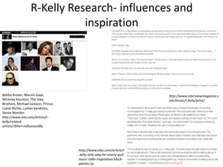 R-Kelly Research- influences and
inspiration
Bobby Brown, Marvin Gaye,
Whitney Houston, The Isley
Brothers, Michael Jackson, Prince,
Lionel Richie, Luther Vandross,
Stevie Wonder.
http://www.mtv.com/artists/r-
kelly/related-
artists/?filter=influencedBy
http://www.interviewmagazine.c
om/music/r-kelly/print/
http://www.vibe.com/article/r
-kelly-tells-why-he-nearly-quit-
music-talks-inspiration-black-
panties-lp
 