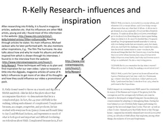R-Kelly Research- influences and
inspirationAfter researching into R-Kelly, it is found in magazine
articles, websites etc. that his influences are other R&B
artists, young and old, I found most of this information
in the website: http://www.mtv.com/artists/r-
kelly/related-artists/?filter=influencedBy. Reading
through articles he states his main influence, Michael
Jackson who he later performed with. He also mentions
other inspirations, E.g.. The film The hurricane. He also
talks about how and why he made his albums and what
inspired him which is shown through his interviews. I
found tis in the interview from the website
:http://www.interviewmagazine.com/music/r-
kelly/#page3. These techniques will help us to plan and
find inspiration for our own video. I plan to research a
little into the digipaks, magazine articles of some of R-
kelly’s influences to get more of an idea of his thoughts
and how they could influence our video a promotional
pack.
http://www.inte
rviewmagazine.
com/music/r-
kelly/#page3.
 