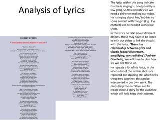 Analysis of Lyrics
The lyrics within this song indicate
that he is singing to one (possibly a
few girls). So this indicates we will
need a girl when making our video.
He is singing about her/ too her so
some contact with the girl (E.g.. Eye
contact) will be needed within our
shots.
In the lyrics he talks about different
objects, these may have to be linked
in with our video to link the visuals
with the lyrics. ‘There is a
relationship between lyrics and
visuals (either illustrative,
amplifying, contradicting’ (Andrew
Goodwin), We will have to plan how
we will link these up.
He repeats a lot of his lyrics, in the
video a lot of the similar shots are
repeated and dancing etc. which links
these two together, this can be
interpreted in our own work. The
props help the narrative and to
create more a story for the audience
which will help keep their interest.
 