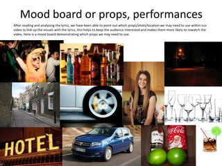 Mood board or props, performances
After reading and analysing the lyrics, we have been able to point out which props/shots/location we may need to use within our
video to link up the visuals with the lyrics, this helps to keep the audience interested and makes them more likely to rewatch the
video. Here is a mood board demonstrating which props we may need to use.
 