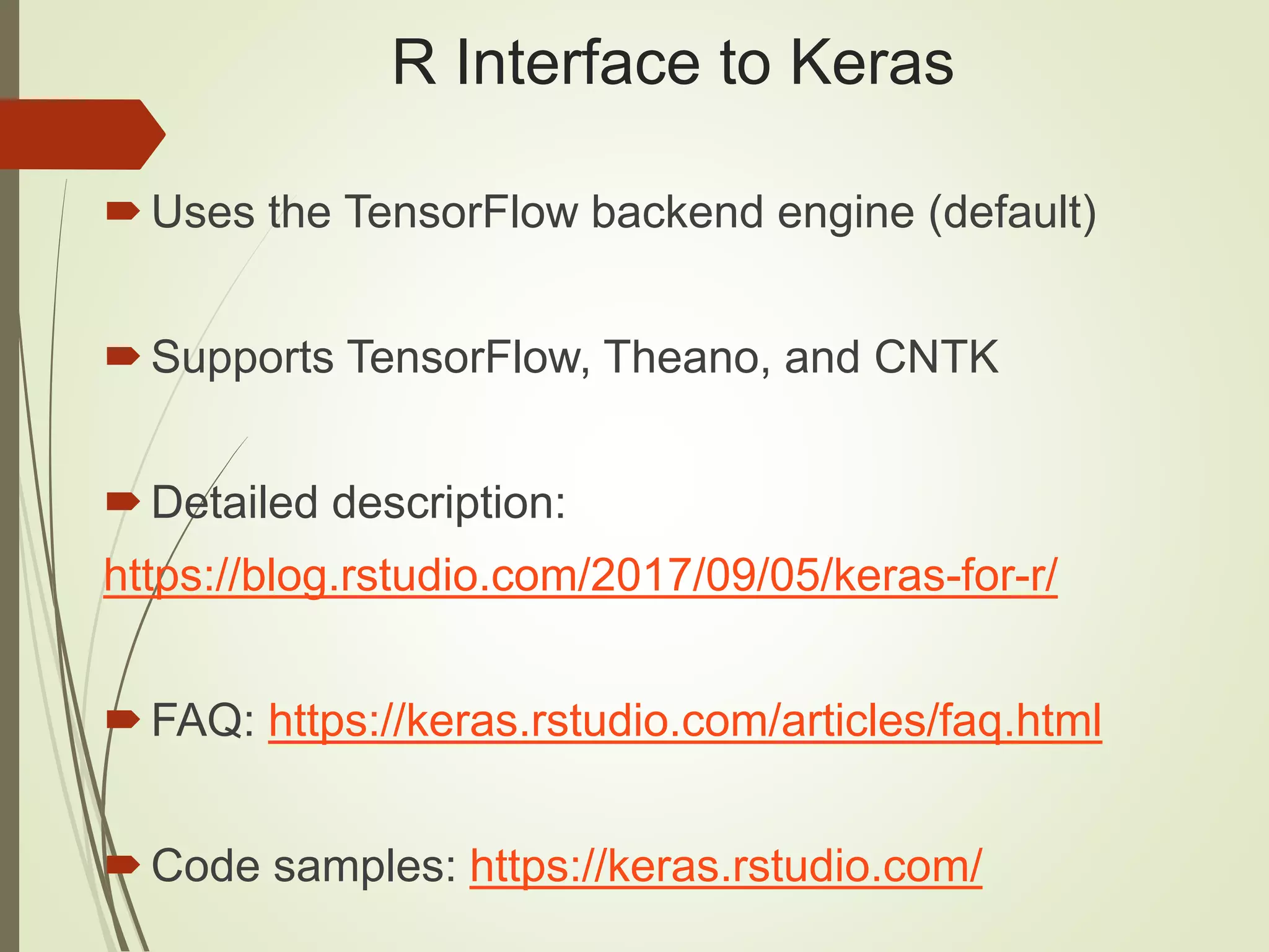 R Interface to Keras
Uses the TensorFlow backend engine (default)
Supports TensorFlow, Theano, and CNTK
Detailed description:
https://blog.rstudio.com/2017/09/05/keras-for-r/
FAQ: https://keras.rstudio.com/articles/faq.html
Code samples: https://keras.rstudio.com/
 