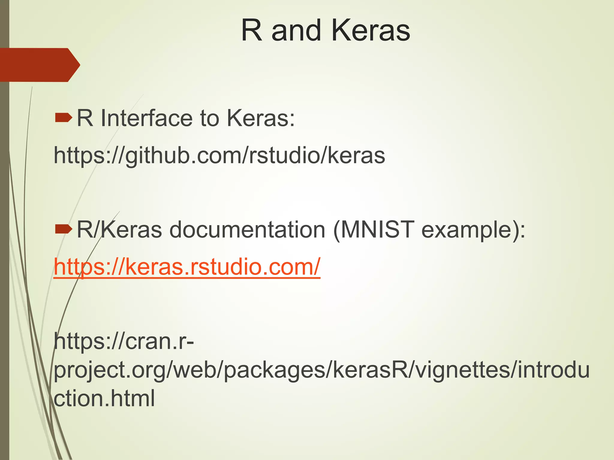 R and Keras
R Interface to Keras:
https://github.com/rstudio/keras
R/Keras documentation (MNIST example):
https://keras.rstudio.com/
https://cran.r-
project.org/web/packages/kerasR/vignettes/introdu
ction.html
 