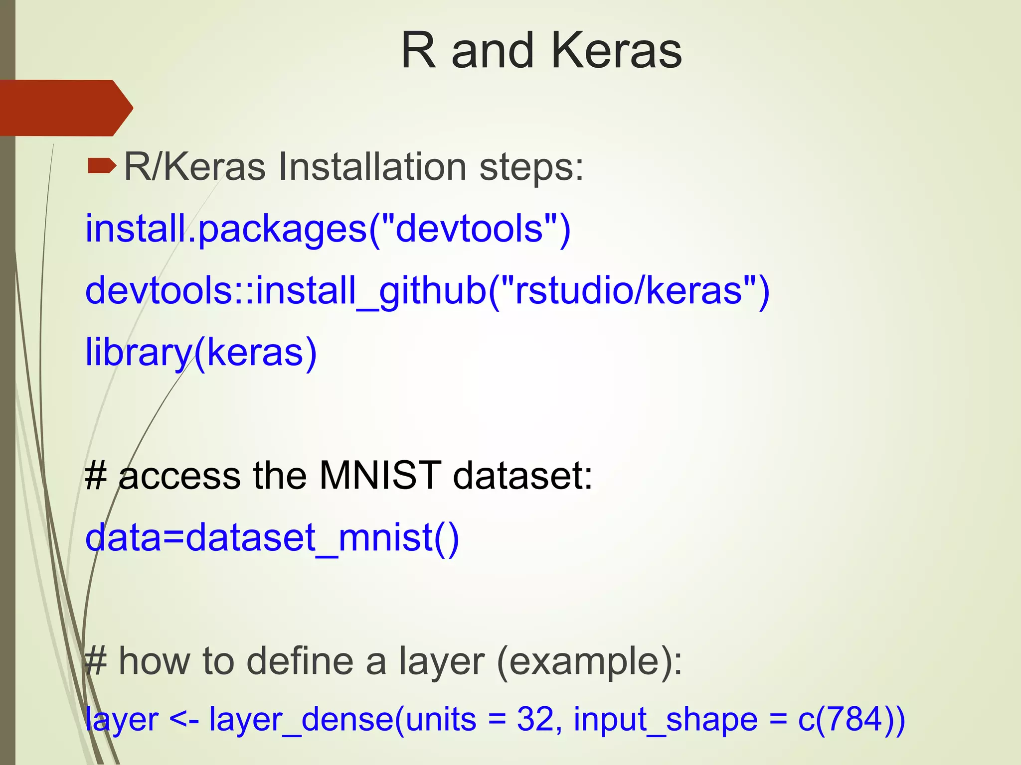 R and Keras
R/Keras Installation steps:
install.packages("devtools")
devtools::install_github("rstudio/keras")
library(keras)
# access the MNIST dataset:
data=dataset_mnist()
# how to define a layer (example):
layer <- layer_dense(units = 32, input_shape = c(784))
 