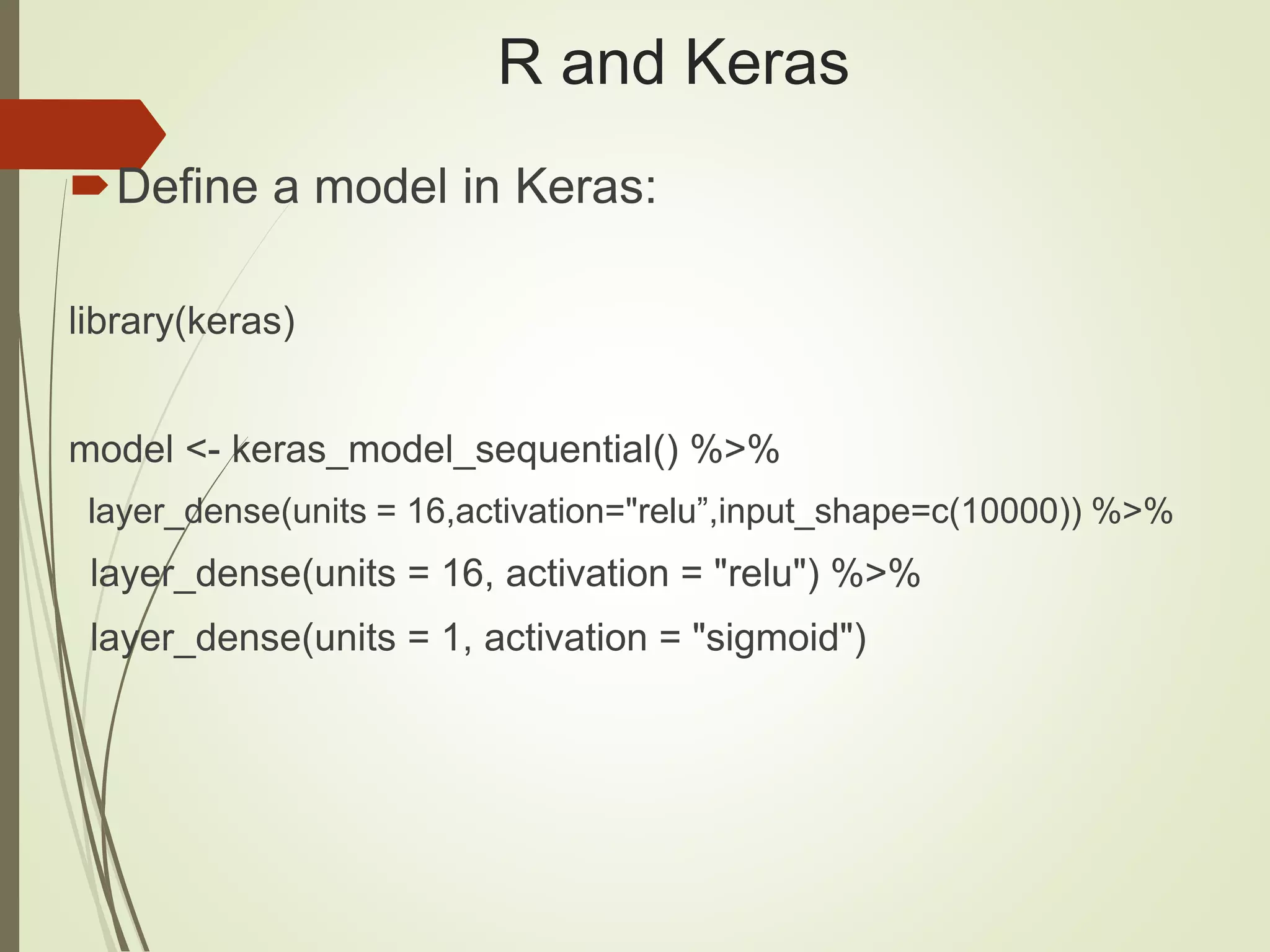 R and Keras
Define a model in Keras:
library(keras)
model <- keras_model_sequential() %>%
layer_dense(units = 16,activation="relu”,input_shape=c(10000)) %>%
layer_dense(units = 16, activation = "relu") %>%
layer_dense(units = 1, activation = "sigmoid")
 