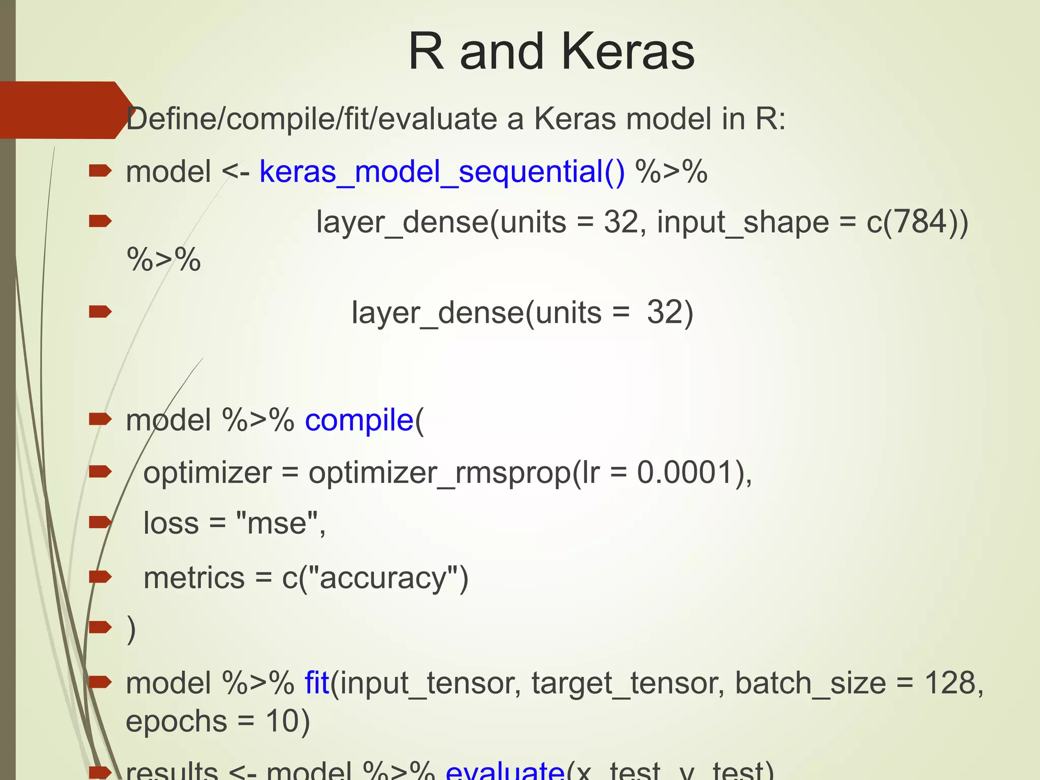 R and Keras
 Define/compile/fit/evaluate a Keras model in R:
 model <- keras_model_sequential() %>%
 layer_dense(units = 32, input_shape = c(784))
%>%
 layer_dense(units = 32)
 model %>% compile(
 optimizer = optimizer_rmsprop(lr = 0.0001),
 loss = "mse",
 metrics = c("accuracy")
 )
 model %>% fit(input_tensor, target_tensor, batch_size = 128,
epochs = 10)
 
