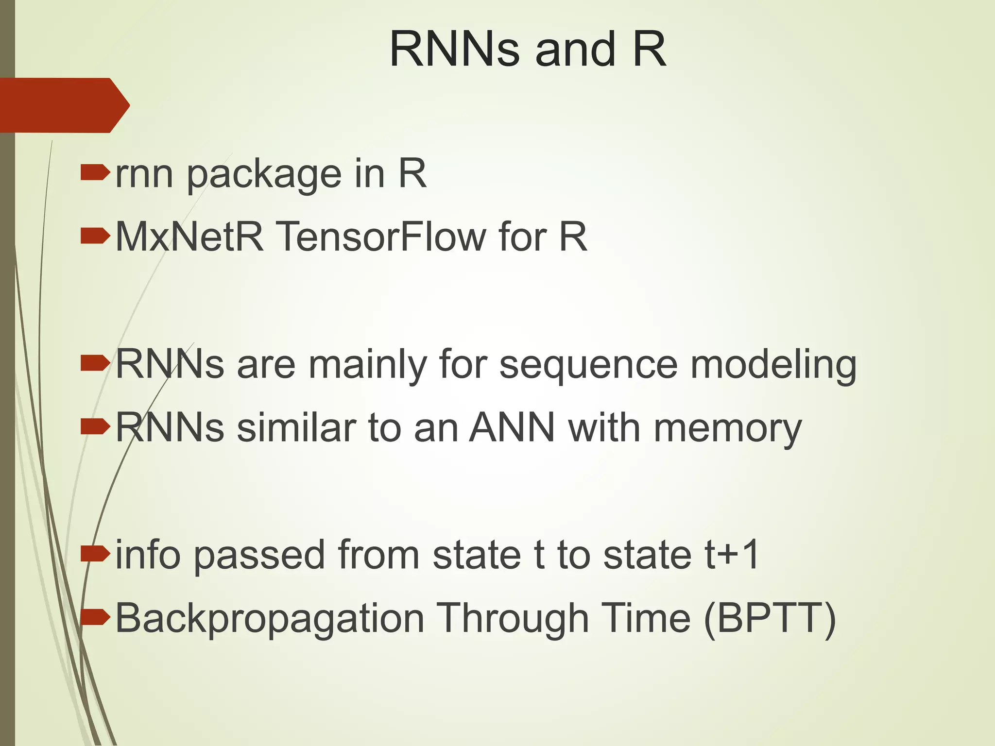 RNNs and R
rnn package in R
MxNetR TensorFlow for R
RNNs are mainly for sequence modeling
RNNs similar to an ANN with memory
info passed from state t to state t+1
Backpropagation Through Time (BPTT)
 