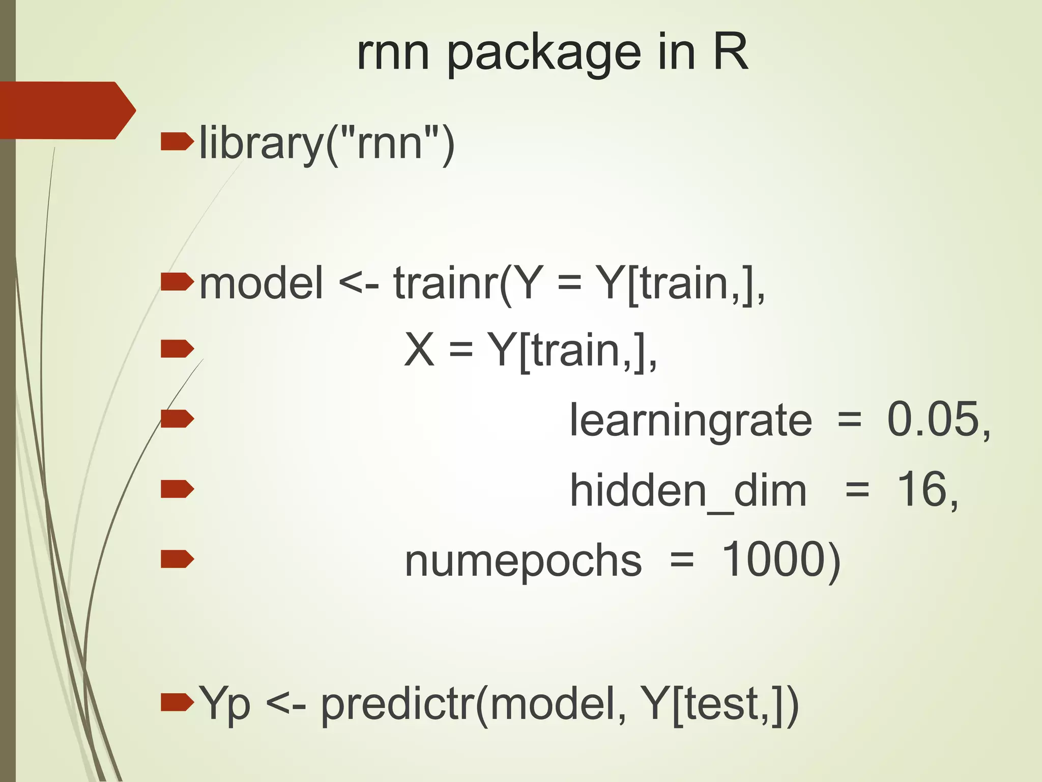 rnn package in R
library("rnn")
model <- trainr(Y = Y[train,],
 X = Y[train,],
 learningrate = 0.05,
 hidden_dim = 16,
 numepochs = 1000)
Yp <- predictr(model, Y[test,])
 