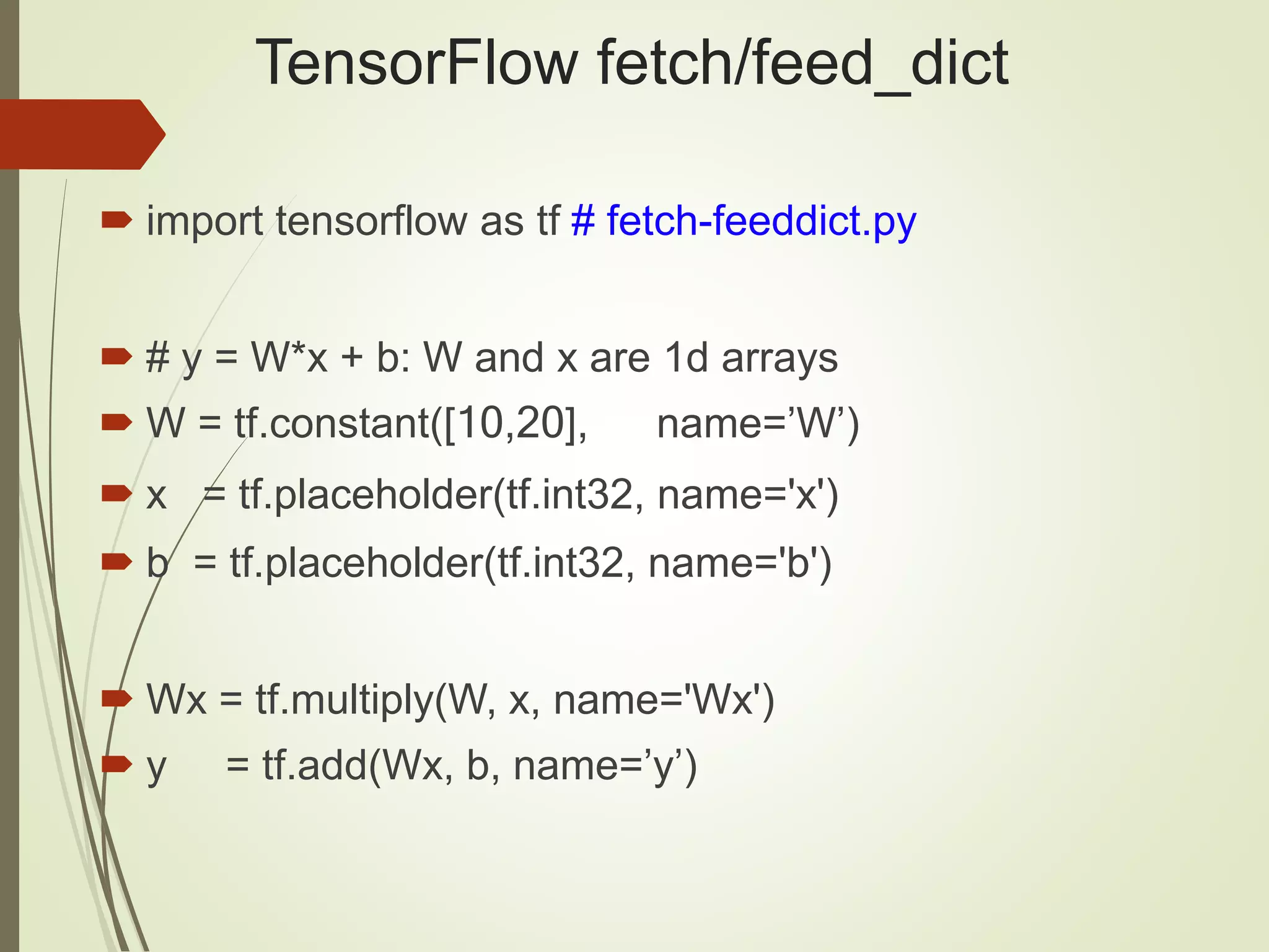 TensorFlow fetch/feed_dict
 import tensorflow as tf # fetch-feeddict.py
 # y = W*x + b: W and x are 1d arrays
 W = tf.constant([10,20], name=’W’)
 x = tf.placeholder(tf.int32, name='x')
 b = tf.placeholder(tf.int32, name='b')
 Wx = tf.multiply(W, x, name='Wx')
 y = tf.add(Wx, b, name=’y’)
 