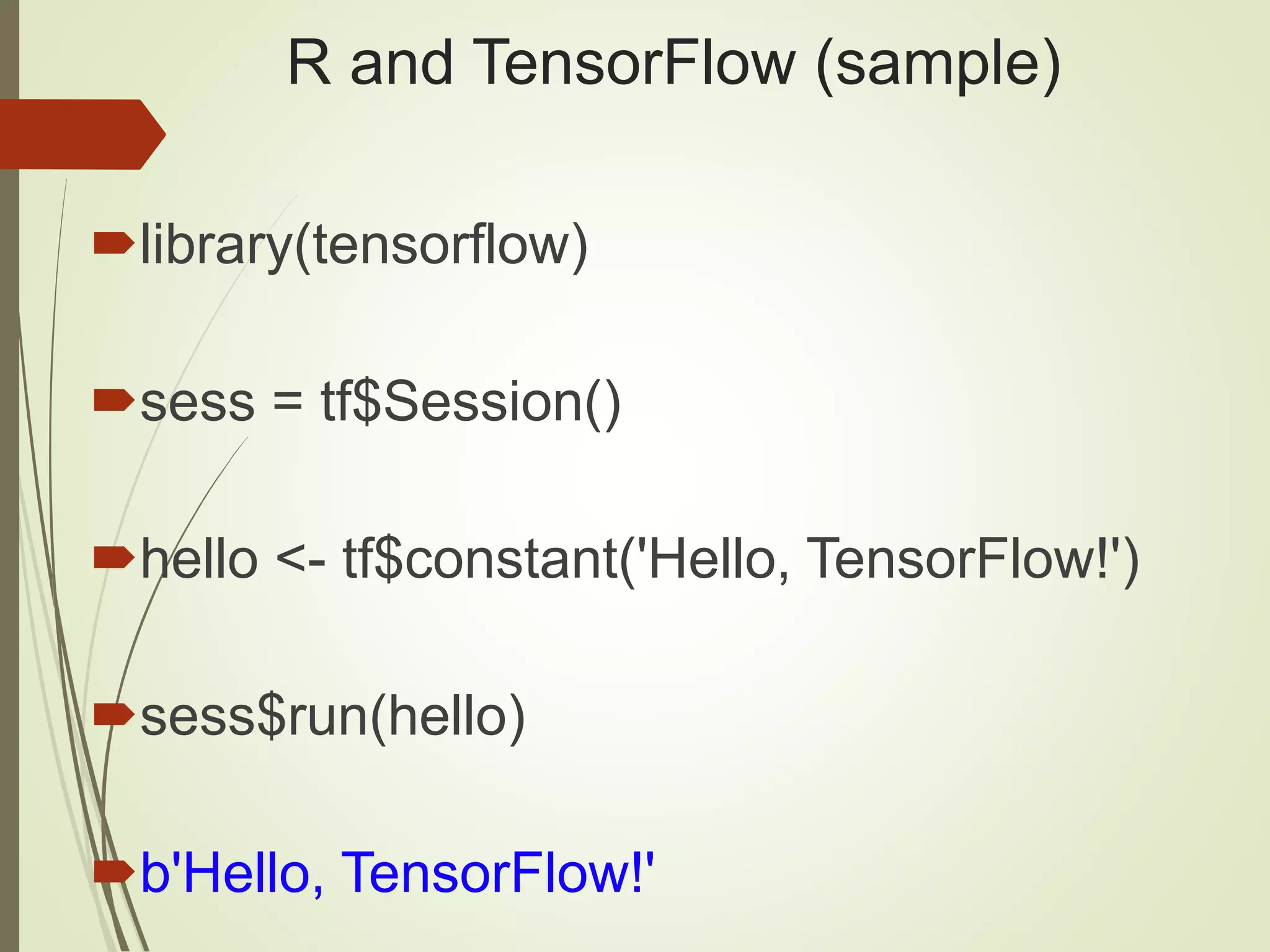 R and TensorFlow (sample)
library(tensorflow)
sess = tf$Session()
hello <- tf$constant('Hello, TensorFlow!')
sess$run(hello)
b'Hello, TensorFlow!'
 