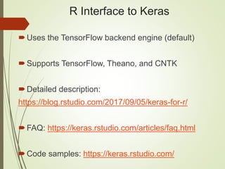 R Interface to Keras
Uses the TensorFlow backend engine (default)
Supports TensorFlow, Theano, and CNTK
Detailed description:
https://blog.rstudio.com/2017/09/05/keras-for-r/
FAQ: https://keras.rstudio.com/articles/faq.html
Code samples: https://keras.rstudio.com/
 
