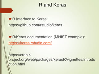 R and Keras
R Interface to Keras:
https://github.com/rstudio/keras
R/Keras documentation (MNIST example):
https://keras.rstudio.com/
https://cran.r-
project.org/web/packages/kerasR/vignettes/introdu
ction.html
 
