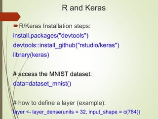 R and Keras
R/Keras Installation steps:
install.packages("devtools")
devtools::install_github("rstudio/keras")
library(keras)
# access the MNIST dataset:
data=dataset_mnist()
# how to define a layer (example):
layer <- layer_dense(units = 32, input_shape = c(784))
 
