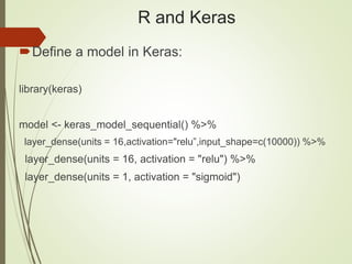 R and Keras
Define a model in Keras:
library(keras)
model <- keras_model_sequential() %>%
layer_dense(units = 16,activation="relu”,input_shape=c(10000)) %>%
layer_dense(units = 16, activation = "relu") %>%
layer_dense(units = 1, activation = "sigmoid")
 