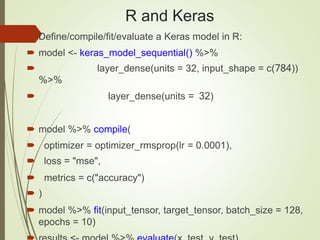 R and Keras
 Define/compile/fit/evaluate a Keras model in R:
 model <- keras_model_sequential() %>%
 layer_dense(units = 32, input_shape = c(784))
%>%
 layer_dense(units = 32)
 model %>% compile(
 optimizer = optimizer_rmsprop(lr = 0.0001),
 loss = "mse",
 metrics = c("accuracy")
 )
 model %>% fit(input_tensor, target_tensor, batch_size = 128,
epochs = 10)
 