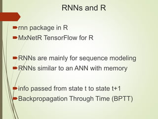 RNNs and R
rnn package in R
MxNetR TensorFlow for R
RNNs are mainly for sequence modeling
RNNs similar to an ANN with memory
info passed from state t to state t+1
Backpropagation Through Time (BPTT)
 