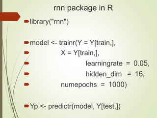 rnn package in R
library("rnn")
model <- trainr(Y = Y[train,],
 X = Y[train,],
 learningrate = 0.05,
 hidden_dim = 16,
 numepochs = 1000)
Yp <- predictr(model, Y[test,])
 