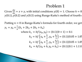 Problem 1
Given
𝑑𝑦
𝑑𝑥
= 𝑥 + 𝑦, with initial conditions 𝑦 0 = 1. Choose ℎ = 0.
𝑦 0.1 , 𝑦 0.2 and 𝑦 0.3 using Runge-Kutta’s method of fourth o
Putting 𝑛 = 0 in Runge-Kutta’s formula for fourth order, we get
𝑦1 = 𝑦0 +
1
6
𝑘1 + 2𝑘2 + 2𝑘3 + 𝑘4
where 𝑘1 = ℎ𝑓 𝑥0, 𝑦0 = 0.1 0 + 1 = 0.1
𝑘2 = ℎ𝑓 𝑥0 +
ℎ
2
, 𝑦0 +
𝑘1
2
= 0.1 0.05 + 1.05
𝑘3 = ℎ𝑓 𝑥0 +
ℎ
2
, 𝑦0 +
𝑘2
2
= 0.1 0.05 + 1.05
𝑘4 = ℎ𝑓 𝑥0 + ℎ, 𝑦0 + 𝑘3 = 0.1 0.1 + 1.110
 