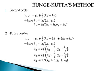 RUNGE-KUTTA’S METHOD
1. Second order
𝑦 𝑛+1 = 𝑦𝑛 +
1
2
𝑘1 + 𝑘2
where 𝑘1 = ℎ𝑓 𝑥 𝑛, 𝑦𝑛
𝑘2 = ℎ𝑓 𝑥 𝑛 + ℎ, 𝑦𝑛 + 𝑘1
2. Fourth order
𝑦 𝑛+1 = 𝑦𝑛 +
1
6
𝑘1 + 2𝑘2 + 2𝑘3 + 𝑘4
where 𝑘1 = ℎ𝑓 𝑥 𝑛, 𝑦𝑛
𝑘2 = ℎ𝑓 𝑥 𝑛 +
ℎ
2
, 𝑦𝑛 +
𝑘1
2
𝑘3 = ℎ𝑓 𝑥 𝑛 +
ℎ
2
, 𝑦𝑛 +
𝑘2
2
𝑘4 = ℎ𝑓 𝑥 𝑛 + ℎ, 𝑦𝑛 + 𝑘3
 