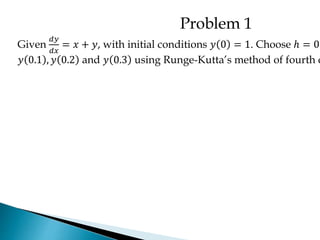 Problem 1
Given
𝑑𝑦
𝑑𝑥
= 𝑥 + 𝑦, with initial conditions 𝑦 0 = 1. Choose ℎ = 0.
𝑦 0.1 , 𝑦 0.2 and 𝑦 0.3 using Runge-Kutta’s method of fourth o
 
