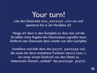 Your turn!
  Lies den Datensatz wow_excerpt.csv ein und
          speichere ihn in der Variablen df

 Hänge df dann in den Suchpfad, so dass man auf die
Variablen ohne Angabe des Datensatzes zugreifen kann.
Entferne den Datensatz dann wieder aus dem Suchpfad.

 Installiere und lade dann das psych package und
die nutze die darin enthaltene Funktion describe(),
      um einen ersten Eindruck von den Daten zu
bekommen. Danach „entlade“ das package psych.

                                                        98
 