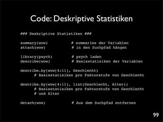 Code: Deskriptive Statistiken
### Deskriptive Statistiken ###

summary(wow)!!   !       # summaries der Variablen
attach(wow)! !   !   !   # in den Suchpfad hängen

library(psych)! !    !   # psych laden
describe(wow)! !     !   # Basisstatisiken der Variablen

describe.by(wow[4:11], Geschlecht)! !
      # Basisstatisiken pro Faktorstufe von Geschlecht

describe.by(wow[4:11], list(Geschlecht, Alter))
      # Basisstatisiken pro Faktorstufe von Geschlecht
      # und Alter

detach(wow)! !   !   !   # Aus dem Suchpfad entfernen


                                                           99
 