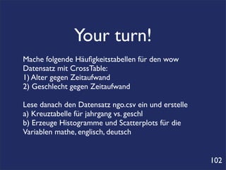 Your turn!
Mache folgende Häuﬁgkeitstabellen für den wow
Datensatz mit CrossTable:
1) Alter gegen Zeitaufwand
2) Geschlecht gegen Zeitaufwand

Lese danach den Datensatz ngo.csv ein und erstelle
a) Kreuztabelle für jahrgang vs. geschl
b) Erzeuge Histogramme und Scatterplots für die
Variablen mathe, englisch, deutsch


                                                     102
 