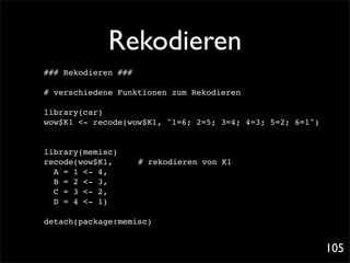 Rekodieren
### Rekodieren ###

# verschiedene Funktionen zum Rekodieren

library(car)
wow$K1 <- recode(wow$K1, "1=6; 2=5; 3=4; 4=3; 5=2; 6=1")


library(memisc)!!
recode(wow$K1,! !    # rekodieren von K1
  A = 1 <- 4,
  B = 2 <- 3,
  C = 3 <- 2,
  D = 4 <- 1)

detach(package:memisc)


                                                           105
 