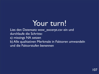 Your turn!
Lies den Datensatz wow_excerpt.csv ein und
durchlaufe die Schritte:
a) missings NA setzen
b) Alle qualitativen Merkmale in Faktoren umwandeln
und die Faktorstufen benennen




                                                      107
 