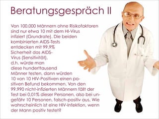 Beratungsgespräch II
Von 100.000 Männern ohne Risikofaktoren
sind nur etwa 10 mit dem HI-Virus
infiziert (Grundrate). Die beiden
kombinierten AIDS-Tests
entdecken mit 99,9%
Sicherheit das AIDS-
Virus (Sensitivität),
d.h. würde man
diese hunderttausend
Männer testen, dann würden
10 von 10 HIV-Positiven einen po-
sitiven Befund bekommen. Von den
99.990 nicht-infizierten Männern fällt der
Test bei 0,01% dieser Personen, also bei un-
gefähr 10 Personen, falsch-positiv aus. Wie
wahrscheinlich ist eine HIV-Infektion, wenn
der Mann positiv testet?
                                               110
 
