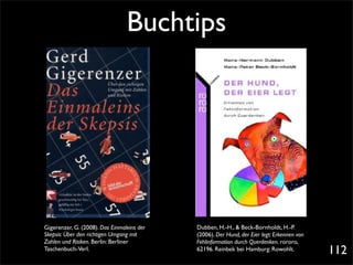 Buchtips




Gigerenzer, G. (2008). Das Einmaleins der   Dubben, H.-H., & Beck-Bornholdt, H.-P.
Skepsis: Über den richtigen Umgang mit      (2006). Der Hund, der Eier legt: Erkennen von
Zahlen und Risiken. Berlin: Berliner        Fehlinformation durch Querdenken. rororo,
Taschenbuch-Verl.                           62196. Reinbek bei Hamburg: Rowohlt.            112
 