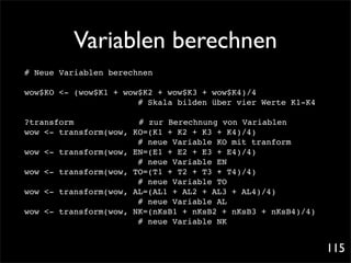 Variablen berechnen
# Neue Variablen berechnen

wow$KO <- (wow$K1 + wow$K2 + wow$K3 + wow$K4)/4!!
                       # Skala bilden über vier Werte K1-K4

?transform! ! !        # zur Berechnung von Variablen
wow <- transform(wow, KO=(K1 + K2 + K3 + K4)/4)!!
                       # neue Variable KO mit tranform
wow <- transform(wow, EN=(E1 + E2 + E3 + E4)/4)!!
                       # neue Variable EN
wow <- transform(wow, TO=(T1 + T2 + T3 + T4)/4)!!
                       # neue Variable TO
wow <- transform(wow, AL=(AL1 + AL2 + AL3 + AL4)/4)
                       # neue Variable AL
wow <- transform(wow, NK=(nKsB1 + nKsB2 + nKsB3 + nKsB4)/4)!
                       # neue Variable NK


                                                               115
 