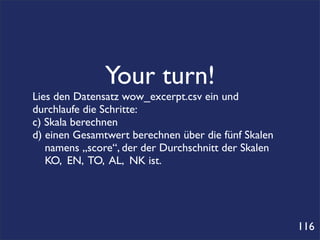 Your turn!
Lies den Datensatz wow_excerpt.csv ein und
durchlaufe die Schritte:
c) Skala berechnen
d) einen Gesamtwert berechnen über die fünf Skalen
   namens „score“, der der Durchschnitt der Skalen
   KO, EN, TO, AL, NK ist.




                                                     116
 
