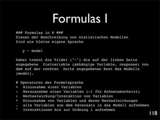Formulas I
### Formulas in R ###
Dienen der Beschreibung von statistischen Modellen
Sind wie kleine eigene Sprache

   y ~ model!

Dabei trennt die Tilde1 ("~") die auf der linken Seite
angegebene Zielvariable (abhängige Variable, response) von
dem auf der rechten Seite angegebenen Rest des Modells
(model).

# Operatoren der Formelsprache
+! Hinzunahme einer Variablen
-! Herausnahme einer Variablen (-1 für Achsenabschnitt)
:! Wechselwirkung/Interaktion von Variablen
*! Hinzunahme von Variablen und deren Wechselwirkungen
.! alle Variablen aus dem Datensatz in das Modell aufnehmen
^ ! Interaktionen bis zur Ordnung i aufnehmen
                                                             118
 