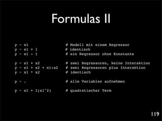 Formulas II
y ~ x1 ! ! !               ! # Modell mit einem Regressor
y ~ x1 + 1 !!      !         # identisch
y ~ x1 - 1 ! !     !        ! ein Regressor ohne Konstante
                             #

y ~ x1 + x2          ! # zwei Regressoren, keine Interaktion
y ~ x1 + x2 + x1:x2 ! # zwei Regressoren plus Interaktion
y ~ x1 * x2! ! ! ! # identisch

y ~ .! !   !   !   !   !    # alle Variablen aufnehmen

y ~ x1 + I(x1^2)!      !    # quadratischer Term




                                                               119
 