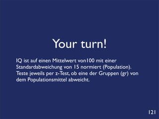 Your turn!
IQ ist auf einen Mittelwert von100 mit einer
Standardabweichung von 15 normiert (Population).
Teste jeweils per z-Test, ob eine der Gruppen (gr) von
dem Populationsmittel abweicht.




                                                         121
 