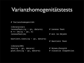 Varianzhomogenitätstests
# Varianzhomogenität

library(car)!
leveneTest(iq ~ gr, data=x)! ! # Levene Test
                            !
m <- lm(iq ~ gr, x)
leveneTest(m)! ! ! ! ! ! ! ! # mit lm Objekt

bartlett.test(iq ~ gr, data=x)! !
! ! ! ! ! ! ! ! ! ! ! ! ! # Bartlett Test

library(HH)
hov(iq ~ gr, data=x)! ! ! ! ! # Brown-Forsyth
plot.hov(iq ~ gr, data=x)! ! ! # visuelle Inspektion
 