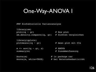 One-Way-ANOVA I
### Einfaktorielle Varianzanalyse

library(sm)
plot(iq ~ gr)! ! ! ! !          # Box plot
sm.density.compare(iq, gr)!     # Dichten vergleichen

library(gplots)
plotmeans(iq ~ gr)! !   !   !   # mean plot mit CIs

m <- aov(iq ~ gr, x)! !     !   # ANOVA
summary(m)! ! ! ! !         !   # Zusammenfassung

Anova(m)! ! ! ! ! !         # in package car
Anova(m, white=TRUE)! !     # bei Heteroskedastizität



                                                        126
 