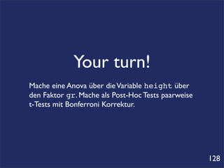 Your turn!
Mache eine Anova über die Variable height über
den Faktor gr. Mache als Post-Hoc Tests paarweise
t-Tests mit Bonferroni Korrektur.




                                                    128
 