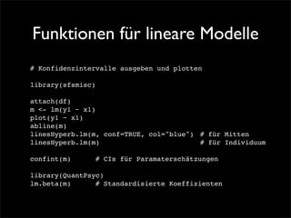 Funktionen für lineare Modelle
# Konfidenzintervalle ausgeben und plotten

library(sfsmisc)

attach(df)
m <- lm(y1 ~ x1)
plot(y1 ~ x1)
abline(m)
linesHyperb.lm(m, conf=TRUE, col="blue")! # für Mitten
linesHyperb.lm(m)! ! ! ! ! ! ! ! # für Individuum

confint(m)!   !   # CIs für Paramaterschätzungen

library(QuantPsyc)
lm.beta(m) !! # Standardisierte Koeffizienten
 