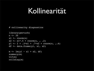 Kollinearität
# collinearity diagnostics

library(perturb)
n <- 30
x1 <- rnorm(n)
x2 <- x1*.5 + rnorm(n, , .2)
y1 <- 2 + .3*x1 + .7*x2 + rnorm(n, ,.4)
df <- data.frame(y1, x1, x2)

m <- lm(y1 ~ x1 + x2, df)
summary(m)
vif(m)
colldiag(m)
 