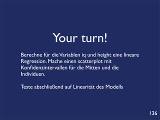 Your turn!
Berechne für die Variablen iq und height eine lineare
Regression. Mache einen scatterplot mit
Konﬁdenzintervallen für die Mitten und die
Individuen.

Teste abschließend auf Linearität des Modells



                                                        136
 