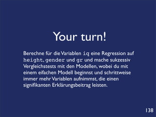 Your turn!
Berechne für die Variablen iq eine Regression auf
height, gender und gr und mache sukzessiv
Vergleichstests mit den Modellen, wobei du mit
einem eifachen Modell beginnst und schrittweise
immer mehr Variablen aufnimmst, die einen
signiﬁkanten Erklärungsbeitrag leisten.



                                                    138
 