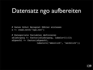 Datensatz ngo aufbereiten

# Daten Schul Beispiel Kähler einlesen
x <- read.csv2("ngo.csv")

# Kategoriale Variablen definieren
x$jahrgang <- factor(x$jahrgang, labels=11:13)
x$geschl <- factor(x$geschl,
! ! ! ! ! ! labels=c("männlich", "weiblich"))




                                                 139
 