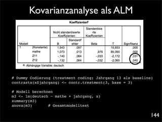 Kovarianzanalyse als ALM




# Dummy Codierung (treatment coding; Jahrgang 13 als baseline)
contrasts(x$jahrgang) <- contr.treatment(3, base = 3)

# Modell berechnen
m3 <- lm(deutsch ~ mathe + jahrgang, x)
summary(m3)
anova(m3)!! ! # Gesamtmodelltest

                                                            144
 