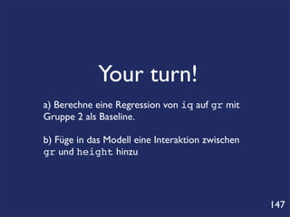 Your turn!
a) Berechne eine Regression von iq auf gr mit
Gruppe 2 als Baseline.

b) Füge in das Modell eine Interaktion zwischen
gr und height hinzu




                                                  147
 
