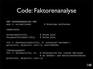 Code: Faktorenanalyse
### FAKTORENANALYSE ###
wow <- na.omit(wow)! !
                   !      !   # Missings entfernen

names(wow)

scree(wow[4:23])! ! !     # Scree plot
fa.parallel(wow[1:20])!
                      !   # Scree plot

fit <- factanal(wow[4:23], 6, rotation="varimax")
print(fit, digits=2, cut=.3, sort=FALSE)

library(psych)
fit <- fa(wow[4:23], 6)! # Alternative mit vielen Optionen
! ! ! ! ! ! ! ! # an Schätz- und Rotationsverfahren
print(fit, digits=2, cut=.3)


                                                             148
 