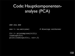 Code: Hauptkomponenten-
         analyse (PCA)

### PCA ###

wow <- na.omit(wow)!
                   !   !   !   # Missings entfernen

fit <- princomp(wow[4:23])
loadings(fit)
print(loadings(fit), cut=.3)




                                                      150
 