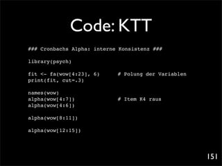 Code: KTT
### Cronbachs Alpha: interne Konsistenz ###

library(psych)

fit <- fa(wow[4:23], 6)! !      # Polung der Variablen
print(fit, cut=.3)

names(wow)
alpha(wow[4:7])!!   !   !   !   # Item K4 raus
alpha(wow[4:6])

alpha(wow[8:11])

alpha(wow[12:15])




                                                         151
 