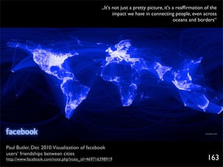 „It's not just a pretty picture, it's a reafﬁrmation of the
                                                     impact we have in connecting people, even across
                                                                                     oceans and borders“




Paul Butler, Dec 2010.Visualization of facebook
users‘ friendships between cities
http://www.facebook.com/note.php?note_id=469716398919                                                163
 